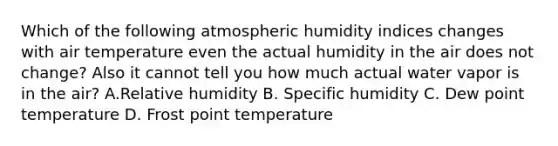 Which of the following atmospheric humidity indices changes with air temperature even the actual humidity in the air does not change? Also it cannot tell you how much actual water vapor is in the air? A.Relative humidity B. Specific humidity C. Dew point temperature D. Frost point temperature