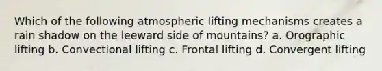 Which of the following atmospheric lifting mechanisms creates a rain shadow on the leeward side of mountains? a. Orographic lifting b. Convectional lifting c. Frontal lifting d. Convergent lifting