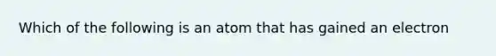 Which of the following is an atom that has gained an electron