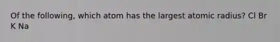 Of the following, which atom has the largest atomic radius? Cl Br K Na