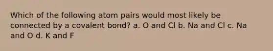 Which of the following atom pairs would most likely be connected by a covalent bond? a. O and Cl b. Na and Cl c. Na and O d. K and F