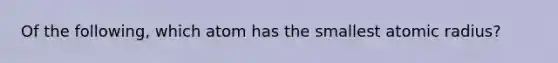 Of the following, which atom has the smallest atomic radius?