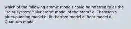 which of the following atomic models could be referred to as the "solar system"/"planetary" model of the atom? a. Thomson's plum-pudding model b. Rutherford model c. Bohr model d. Quantum model