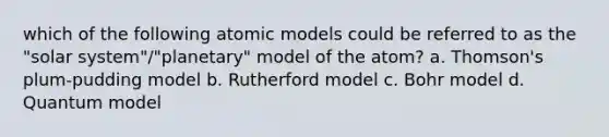 which of the following atomic models could be referred to as the "solar system"/"planetary" model of the atom? a. Thomson's plum-pudding model b. Rutherford model c. Bohr model d. Quantum model