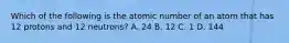 Which of the following is the atomic number of an atom that has 12 protons and 12 neutrons? A. 24 B. 12 C. 1 D. 144