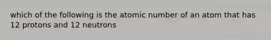 which of the following is the atomic number of an atom that has 12 protons and 12 neutrons