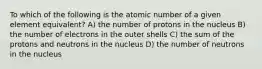 To which of the following is the atomic number of a given element equivalent? A) the number of protons in the nucleus B) the number of electrons in the outer shells C) the sum of the protons and neutrons in the nucleus D) the number of neutrons in the nucleus