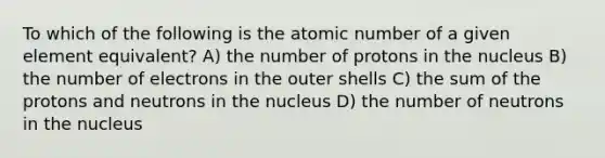 To which of the following is the atomic number of a given element equivalent? A) the number of protons in the nucleus B) the number of electrons in the outer shells C) the sum of the protons and neutrons in the nucleus D) the number of neutrons in the nucleus