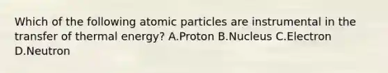 Which of the following atomic particles are instrumental in the transfer of thermal energy? A.Proton B.Nucleus C.Electron D.Neutron