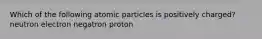 Which of the following atomic particles is positively charged? neutron electron negatron proton