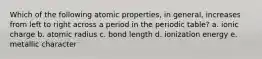 Which of the following atomic properties, in general, increases from left to right across a period in the periodic table? a. ionic charge b. atomic radius c. bond length d. ionization energy e. metallic character