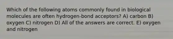 Which of the following atoms commonly found in biological molecules are often hydrogen-bond acceptors? A) carbon B) oxygen C) nitrogen D) All of the answers are correct. E) oxygen and nitrogen