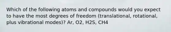 Which of the following atoms and compounds would you expect to have the most degrees of freedom (translational, rotational, plus vibrational modes)? Ar, O2, H2S, CH4