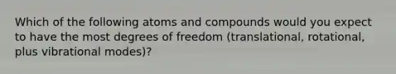 Which of the following atoms and compounds would you expect to have the most degrees of freedom (translational, rotational, plus vibrational modes)?