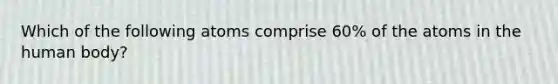 Which of the following atoms comprise 60% of the atoms in the human body?