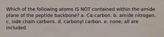 Which of the following atoms IS NOT contained within the amide plane of the peptide backbone? a. Cα-carbon. b. amide nitrogen. c. side chain carbons. d. carbonyl carbon. e. none, all are included.