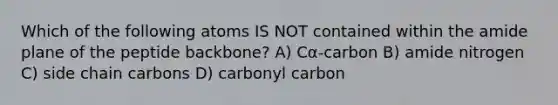 Which of the following atoms IS NOT contained within the amide plane of the peptide backbone? A) Cα-carbon B) amide nitrogen C) side chain carbons D) carbonyl carbon