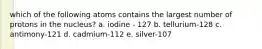 which of the following atoms contains the largest number of protons in the nucleus? a. iodine - 127 b. tellurium-128 c. antimony-121 d. cadmium-112 e. silver-107