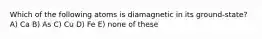 Which of the following atoms is diamagnetic in its ground-state? A) Ca B) As C) Cu D) Fe E) none of these