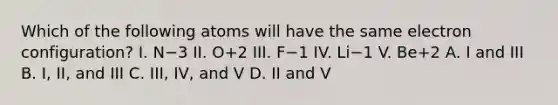 Which of the following atoms will have the same electron configuration? I. N−3 II. O+2 III. F−1 IV. Li−1 V. Be+2 A. I and III B. I, II, and III C. III, IV, and V D. II and V