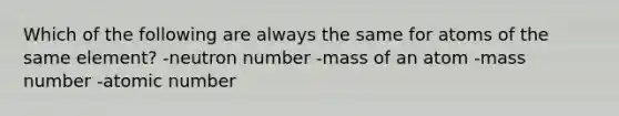 Which of the following are always the same for atoms of the same element? -neutron number -mass of an atom -mass number -atomic number