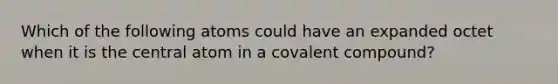 Which of the following atoms could have an expanded octet when it is the central atom in a covalent compound?