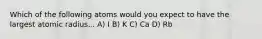 Which of the following atoms would you expect to have the largest atomic radius... A) I B) K C) Ca D) Rb