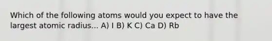 Which of the following atoms would you expect to have the largest atomic radius... A) I B) K C) Ca D) Rb