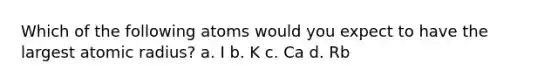 Which of the following atoms would you expect to have the largest atomic radius? a. I b. K c. Ca d. Rb