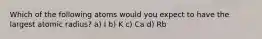 Which of the following atoms would you expect to have the largest atomic radius? a) I b) K c) Ca d) Rb