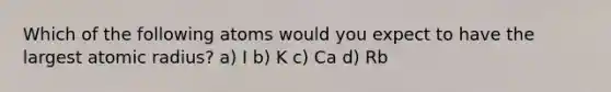 Which of the following atoms would you expect to have the largest atomic radius? a) I b) K c) Ca d) Rb