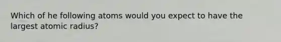 Which of he following atoms would you expect to have the largest atomic radius?