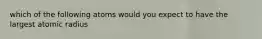 which of the following atoms would you expect to have the largest atomic radius