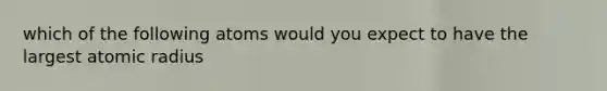 which of the following atoms would you expect to have the largest atomic radius