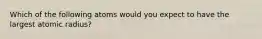 Which of the following atoms would you expect to have the largest atomic radius?