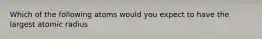 Which of the following atoms would you expect to have the largest atomic radius
