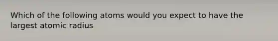 Which of the following atoms would you expect to have the largest atomic radius