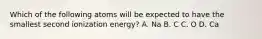 Which of the following atoms will be expected to have the smallest second ionization energy? A. Na B. C C. O D. Ca