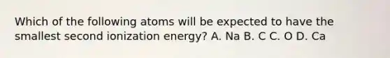 Which of the following atoms will be expected to have the smallest second ionization energy? A. Na B. C C. O D. Ca