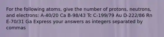 For the following atoms, give the number of protons, neutrons, and electrons: A-40/20 Ca B-98/43 Tc C-199/79 Au D-222/86 Rn E-70/31 Ga Express your answers as integers separated by commas