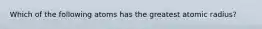 Which of the following atoms has the greatest atomic radius?