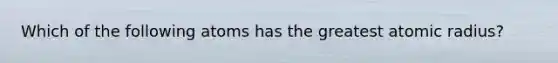 Which of the following atoms has the greatest atomic radius?