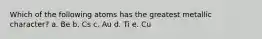 Which of the following atoms has the greatest metallic character? a. Be b. Cs c. Au d. Ti e. Cu