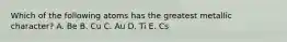 Which of the following atoms has the greatest metallic character? A. Be B. Cu C. Au D. Ti E. Cs