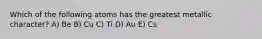 Which of the following atoms has the greatest metallic character? A) Be B) Cu C) Ti D) Au E) Cs