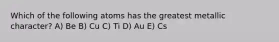 Which of the following atoms has the greatest metallic character? A) Be B) Cu C) Ti D) Au E) Cs