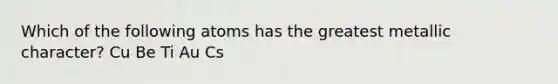 Which of the following atoms has the greatest metallic character? Cu Be Ti Au Cs