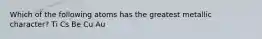 Which of the following atoms has the greatest metallic character? Ti Cs Be Cu Au