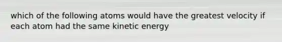 which of the following atoms would have the greatest velocity if each atom had the same kinetic energy