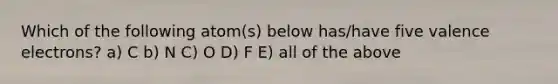 Which of the following atom(s) below has/have five valence electrons? a) C b) N C) O D) F E) all of the above